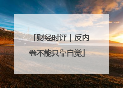 财经时评｜反内卷不能只靠自觉
