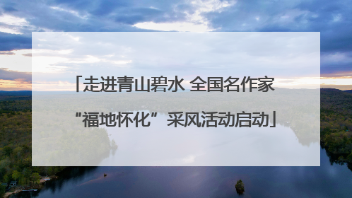 走进青山碧水 全国名作家“福地怀化”采风活动启动