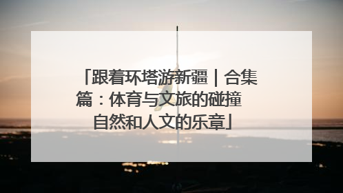 跟着环塔游新疆｜合集篇：体育与文旅的碰撞 自然和人文的乐章