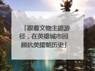 跟着文物主题游径，在英雄城市回顾抗美援朝历史
