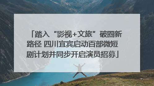 踏入“影视+文旅”破圈新路径 四川宜宾启动百部微短剧计划并同步开启演员招募