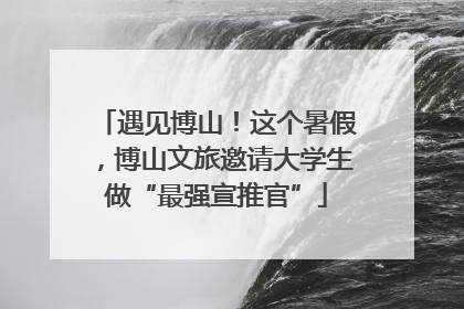 遇见博山！这个暑假，博山文旅邀请大学生做“最强宣推官”