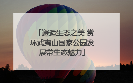 邂逅生态之美 赏环武夷山国家公园发展带生态魅力