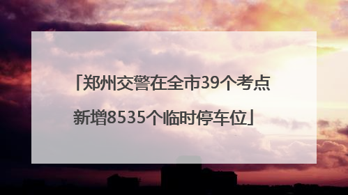 郑州交警在全市39个考点新增8535个临时停车位
