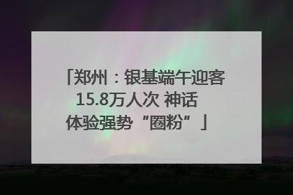 郑州：银基端午迎客15.8万人次 神话体验强势“圈粉”