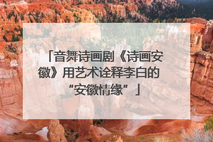 音舞诗画剧《诗画安徽》用艺术诠释李白的 “安徽情缘”
