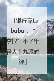 银行靠Labubu，“拿捏”不了年轻人丨九派时评