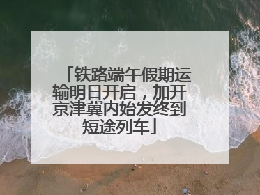铁路端午假期运输明日开启，加开京津冀内始发终到短途列车