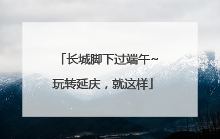 长城脚下过端午~玩转延庆,就这样