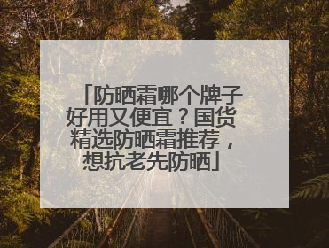 防晒霜哪个牌子好用又便宜？国货精选防晒霜推荐，想抗老先防晒