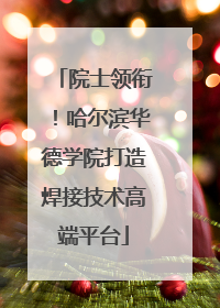 院士领衔！哈尔滨华德学院打造焊接技术高端平台
