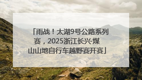雨战！太湖9号公路系列赛，2025浙江长兴·煤山山地自行车越野赛开赛