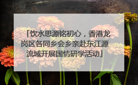 饮水思源铭初心，香港龙岗区各同乡会乡亲赴东江源流域开展国情研学活动