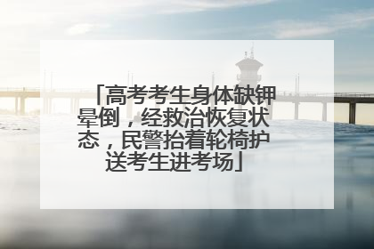 高考考生身体缺钾晕倒，经救治恢复状态，民警抬着轮椅护送考生进考场