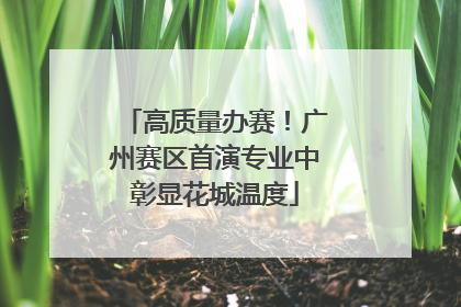 高质量办赛！广州赛区首演专业中彰显花城温度