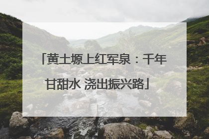 黄土塬上红军泉：千年甘甜水 浇出振兴路