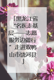 黑龙江省“名医走基层——志愿服务边疆行”走进双鸭山市饶河县
