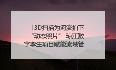 3D扫描为河流拍下“动态照片” 琼江数字孪生项目赋能流域管理｜新闻发布最前线