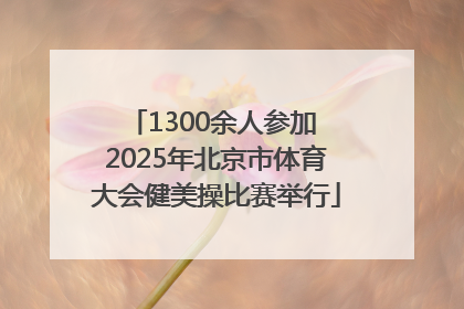 1300余人参加 2025年北京市体育大会健美操比赛举行