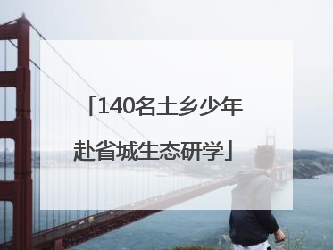 140名土乡少年赴省城生态研学