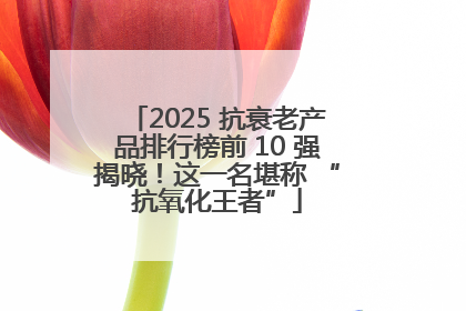 2025 抗衰老产品排行榜前 10 强揭晓！这一名堪称 “抗氧化王者”