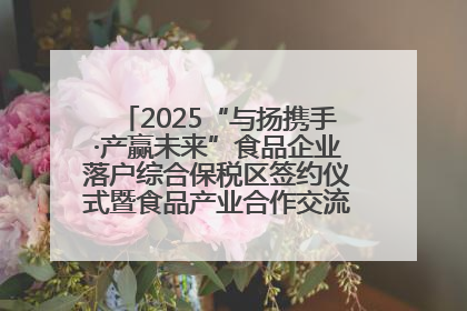2025“与扬携手·产赢未来”食品企业落户综合保税区签约仪式暨食品产业合作交流对接会成功举办