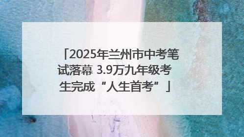 2025年兰州市中考笔试落幕 3.9万九年级考生完成“人生首考”