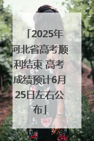 2025年河北省高考顺利结束 高考成绩预计6月25日左右公布