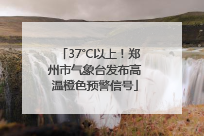 37℃以上！郑州市气象台发布高温橙色预警信号