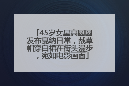 45岁女星高圆圆发布戛纳日常，戴草帽穿白裙在街头漫步，宛如电影画面