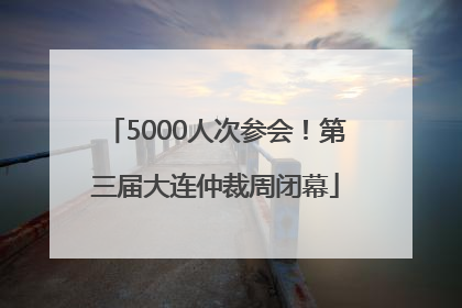 5000人次参会！第三届大连仲裁周闭幕