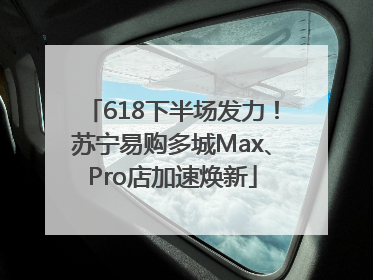 618下半场发力！苏宁易购多城Max、Pro店加速焕新