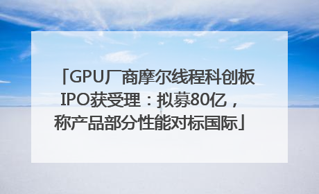 GPU厂商摩尔线程科创板IPO获受理：拟募80亿，称产品部分性能对标国际